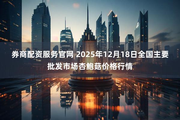 券商配资服务官网 2025年12月18日全国主要批发市场杏鲍菇价格行情