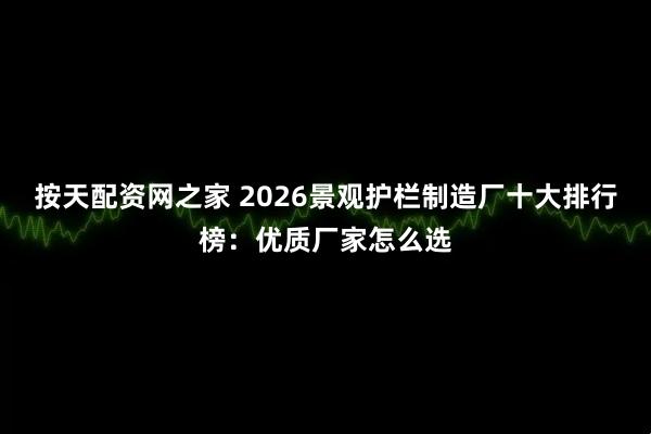 按天配资网之家 2026景观护栏制造厂十大排行榜：优质厂家怎么选