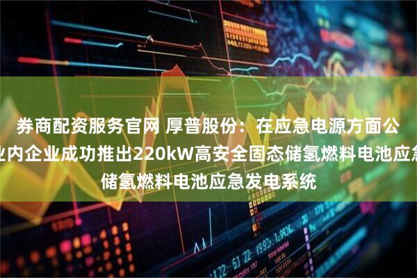 券商配资服务官网 厚普股份：在应急电源方面公司已联合业内企业成功推出220kW高安全固态储氢燃料电池应急发电系统