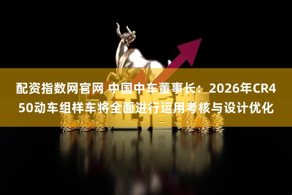配资指数网官网 中国中车董事长：2026年CR450动车组样车将全面进行运用考核与设计优化