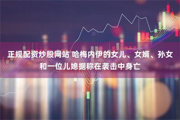 正规配资炒股网站 哈梅内伊的女儿、女婿、孙女和一位儿媳据称在袭击中身亡