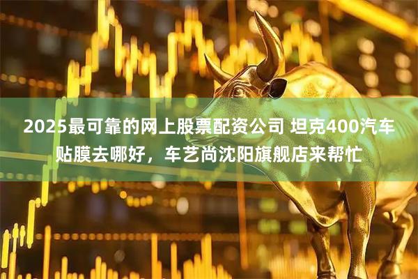 2025最可靠的网上股票配资公司 坦克400汽车贴膜去哪好，车艺尚沈阳旗舰店来帮忙
