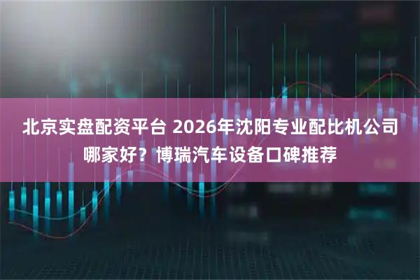 北京实盘配资平台 2026年沈阳专业配比机公司哪家好？博瑞汽车设备口碑推荐