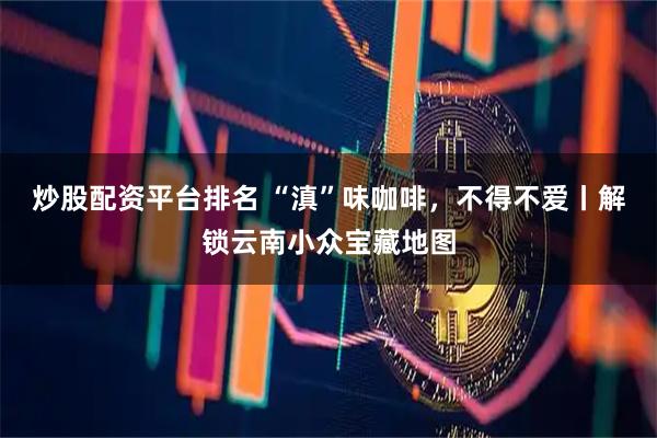 炒股配资平台排名 “滇”味咖啡，不得不爱丨解锁云南小众宝藏地图