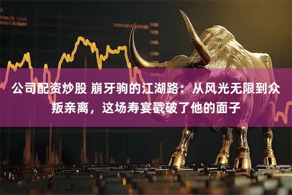 公司配资炒股 崩牙驹的江湖路：从风光无限到众叛亲离，这场寿宴戳破了他的面子