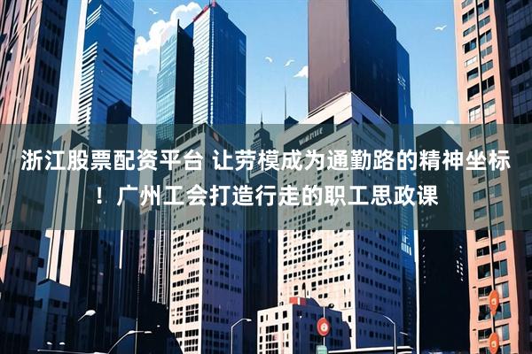 浙江股票配资平台 让劳模成为通勤路的精神坐标！广州工会打造行走的职工思政课