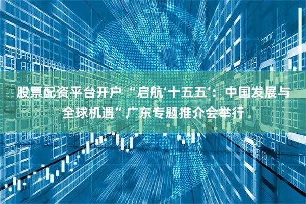 股票配资平台开户 “启航‘十五五’：中国发展与全球机遇”广东专题推介会举行