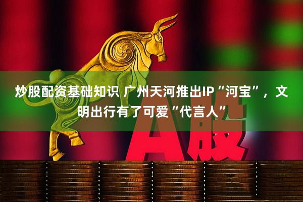 炒股配资基础知识 广州天河推出IP“河宝”，文明出行有了可爱“代言人”