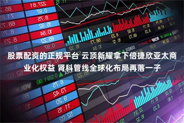股票配资的正规平台 云顶新耀拿下倍捷欣亚太商业化权益 肾科管线全球化布局再落一子