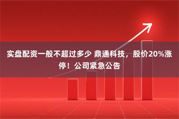 实盘配资一般不超过多少 鼎通科技，股价20%涨停！公司紧急公告