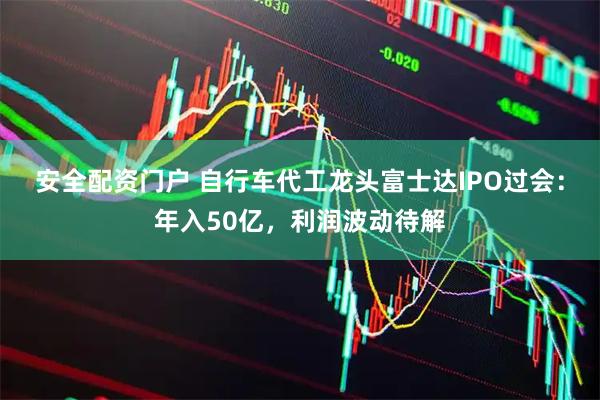 安全配资门户 自行车代工龙头富士达IPO过会：年入50亿，利润波动待解