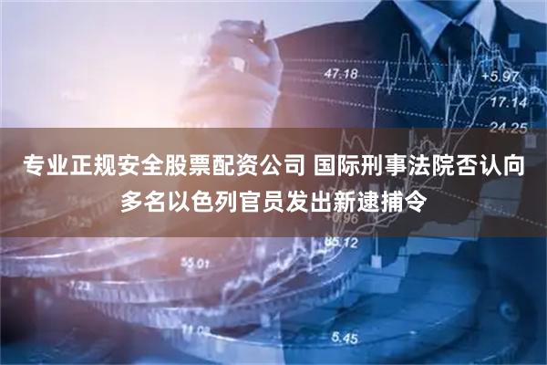 专业正规安全股票配资公司 国际刑事法院否认向多名以色列官员发出新逮捕令