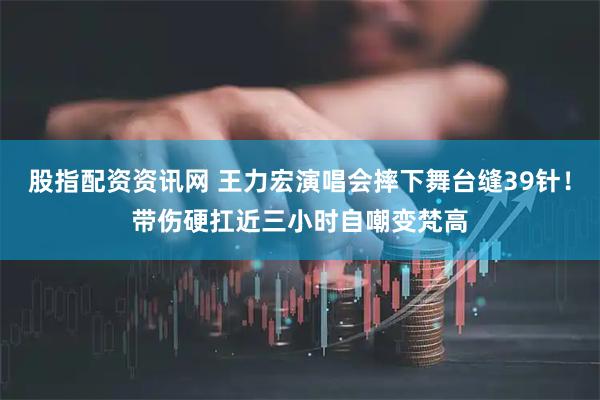 股指配资资讯网 王力宏演唱会摔下舞台缝39针！带伤硬扛近三小时自嘲变梵高