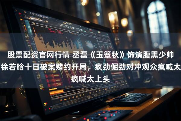 股票配资官网行情 丞磊《玉簟秋》饰演腹黑少帅，与徐若晗十日破案赌约开局，疯劲倔劲对冲观众疯喊太上头
