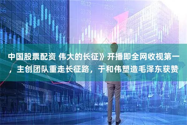 中国股票配资 伟大的长征》开播即全网收视第一，主创团队重走长征路，于和伟塑造毛泽东获赞
